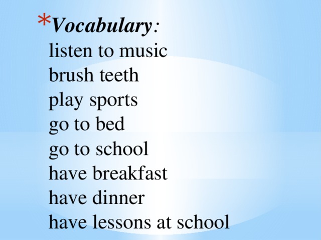 Vocabulary :  listen to music  brush teeth  play sports  go to bed  go to school  have breakfast  have dinner  have lessons at school