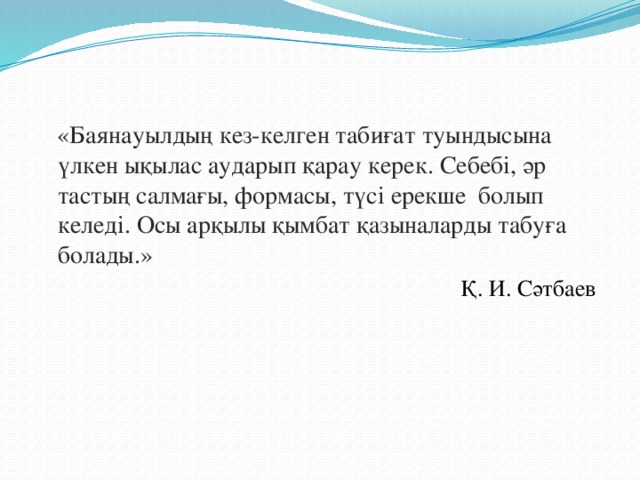 «Баянауылдың кез-келген табиғат туындысына үлкен ықылас аударып қарау керек. Себебі, әр тастың салмағы, формасы, түсі ерекше болып келеді. Осы арқылы қымбат қазыналарды табуға болады.»  Қ. И. Сәтбаев