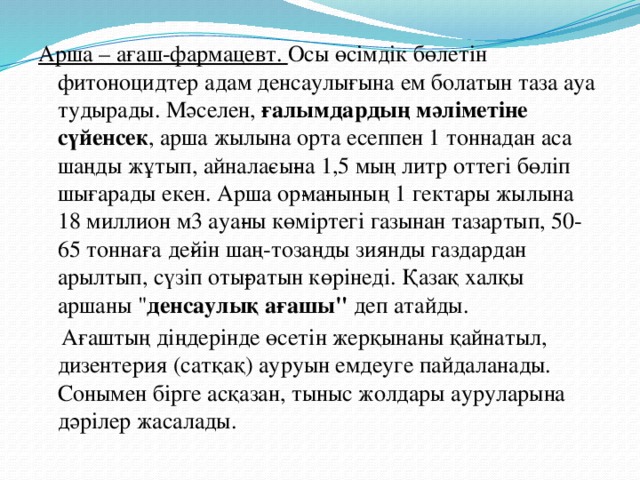 Арша – ағаш-фармацевт.  Осы өсімдік бөлетін фитоноцидтер адам денсаулығына ем болатын таза ауа тудырады. Мәселен,  ғалымдардың мәліметіне сүйенсек , арша жылына орта есеппен 1 тоннадан аса шаңды жұтып, айнала­сы­на 1,5 мың литр оттегі бөліп шығарады екен. Арша ор­ма­нының 1 гектары жылына 18 миллион м3 ауа­ны көміртегі газынан тазартып, 50-65 тоннаға де­йін шаң-тозаңды зиянды газдардан арылтып, сүзіп оты­ратын көрінеді. Қазақ халқы аршаны 