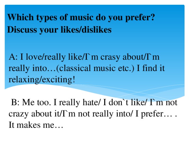 Which types of music do you prefer? Discuss your likes/dislikes A: I love/really like/I`m crasy about/I`m really into…(classical music etc.) I find it relaxing/exciting!   B: Me too. I really hate/ I don`t like/ I`m not crazy about it/I`m not really into/ I prefer… . It makes me…