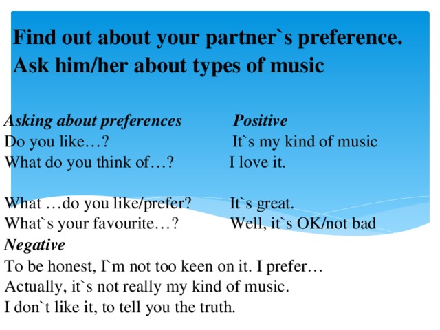 Find out about your partner`s preference. Ask him/her about types of music  Asking about preferences Positive  Do you like…? It`s my kind of music  What do you think of…? I love it.  What …do you like/prefer? It`s great.  What`s your favourite…? Well, it`s OK/not bad  Negative  To be honest, I`m not too keen on it. I prefer…  Actually, it`s not really my kind of music.  I don`t like it, to tell you the truth.