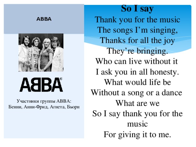 So I say  Thank you for the music  The songs I’m singing,  Thanks for all the joy  They’re bringing.  Who can live without it   I ask you in all honesty.  What would life be  Without a song or a dance   What are we  So I say thank you for the music  For giving it to me.   ABBA  Участники группы ABBA:  Бенни, Анни-Фрид, Агнета, Бьорн