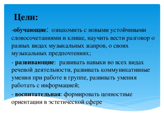 Цели: - обучающие :  ознакомить с новыми устойчивыми словосочетаниями и клише, научить вести разговор о разных видах музыкальных жанров, о своих музыкальных предпочтениях; - развивающие : развивать навыки во всех видах речевой деятельности, развивать коммуникативные умения при работе в группе, развивать умения работать с информацией; - воспитательная : формировать ценностные ориентации в эстетической сфере