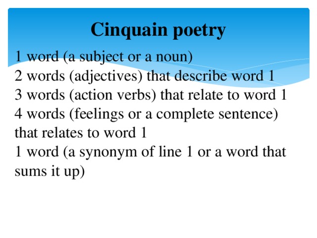 Cinquain poetry 1 word (a subject or a noun) 2 words (adjectives) that describe word 1 3 words (action verbs) that relate to word 1 4 words (feelings or a complete sentence) that relates to word 1 1 word (a synonym of line 1 or a word that sums it up)