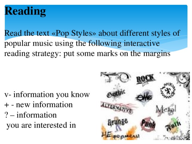 Reading   Read the text «Pop Styles» about different styles of popular music using the following interactive reading strategy: put some marks on the margins     v- information you know  + - new information  ? – information  you are interested in