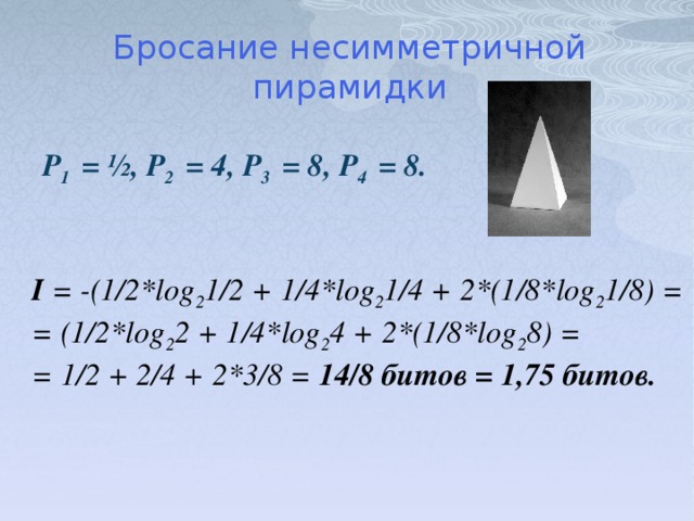 Бросание несимметричной пирамидки P 1 = ½, P 2 = 4, P 3 = 8, P 4 = 8. I = -(1/2*log 2 1/2 + 1/4*log 2 1/4 + 2*(1/8*log 2 1/8) = = (1/2*log 2 2 + 1/4*log 2 4 + 2*(1/8*log 2 8) = = 1/2 + 2/4 + 2*3/8 = 14/8 битов = 1,75 битов.