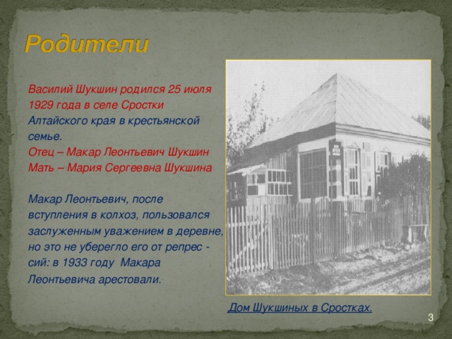 Василий Шукшин родился 25 июля 1929 года в селе Сростки Алтайского края в крестьянской семье. Отец – Макар Леонтьевич Шукшин Мать – Мария Сергеевна Шукшина  Макар Леонтьевич, после вступления в колхоз, пользовался заслуженным уважением в деревне, но это не уберегло его от репрес - сий: в 1933 году Макара Леонтьевича арестовали.  Дом Шукшиных в Сростках.