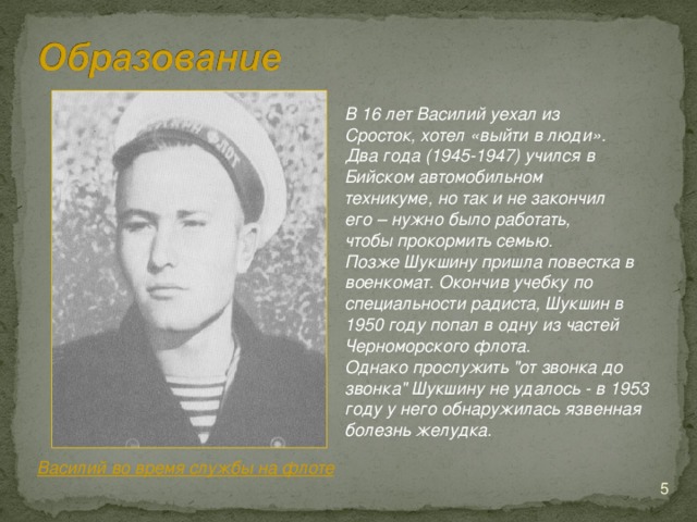 В 16 лет Василий уехал из Сросток, хотел «выйти в люди». Два года (1945-1947) учился в Бийском автомобильном техникуме, но так и не закончил его – нужно было работать, чтобы прокормить семью. Позже Шукшину пришла повестка в военкомат. Окончив учебку по специальности радиста, Шукшин в 1950 году попал в одну из частей  Черноморского флота .  Однако прослужить 