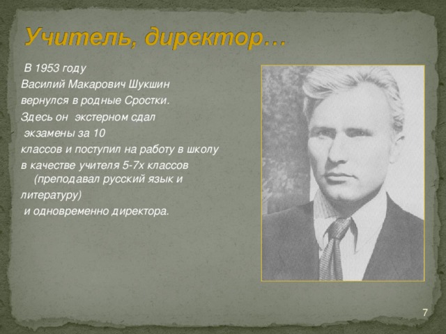 В 1953 году Василий Макарович Шукшин вернулся в родные Сростки. Здесь он экстерном сдал  экзамены за 10 классов и поступил на работу в школу в качестве учителя 5-7х классов (преподавал русский язык и литературу)  и одновременно директора.