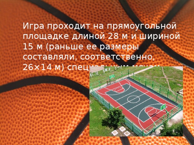 Игра проходит на прямоугольной площадке длиной 28 м и шириной 15 м (раньше ее размеры составляли, соответственно, 26×14 м) специальным мячом.