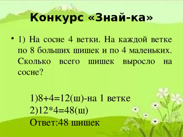 Конкурс «Знай-ка» 1) На сосне 4 ветки. На каждой ветке по 8 больших шишек и по 4 маленьких. Сколько всего шишек выросло на сосне? 1)8+4=12(ш)-на 1 ветке 2)12*4=48(ш) Ответ:48 шишек