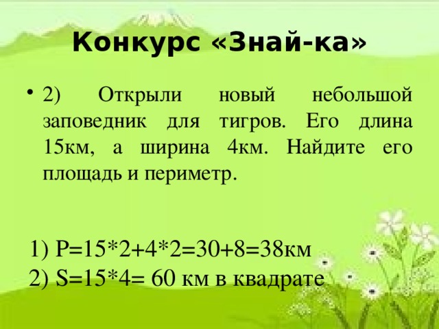 Конкурс «Знай-ка» 2) Открыли новый небольшой заповедник для тигров. Его длина 15км, а ширина 4км. Найдите его площадь и периметр. 1) P=15*2+4*2=30+8=38км 2) S=15*4= 60 км в квадрате