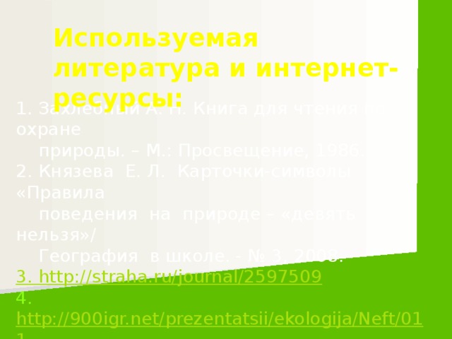 Используемая литература и интернет-ресурсы: 1. Захлебный А. Н. Книга для чтения по охране  природы. – М.: Просвещение, 1986.  2. Князева Е. Л. Карточки-символы «Правила  поведения на природе – «девять нельзя»/  География в школе. - № 3, 2008. 3. http://straha.ru/journal/2597509 4. http://900igr.net/prezentatsii/ekologija/Neft/011-  Nasha--hizn-v-nashikh-rukakh.htm/