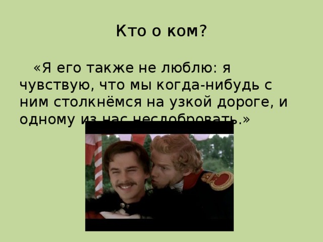 Кто о ком?  «Я его также не люблю: я чувствую, что мы когда-нибудь с ним столкнёмся на узкой дороге, и одному из нас несдобровать.»