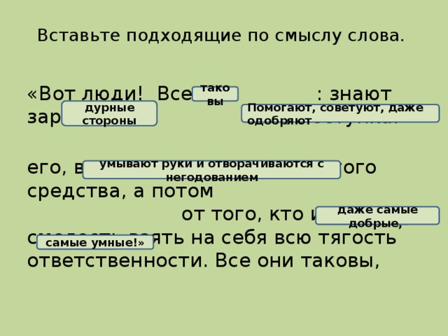 Вставьте подходящие по смыслу слова. «Вот люди! Все они : знают заранее все поступка. его, видя невозможность другого средства, а потом от того, кто имел смелость взять на себя всю тягость ответственности. Все они таковы, таковы дурные стороны Помогают, советуют, даже одобряют умывают руки и отворачиваются с негодованием даже самые добрые,  самые умные!»