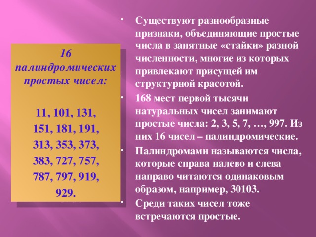 Существуют разнообразные признаки, объединяющие простые числа в занятные «стайки» разной численности, многие из которых привлекают присущей им структурной красотой. 168 мест первой тысячи натуральных чисел занимают простые числа: 2, 3, 5, 7, …, 997. Из них 16 чисел – палиндромические. Палиндромами называются числа, которые справа налево и слева направо читаются одинаковым образом, например, 30103. Среди таких чисел тоже встречаются простые.