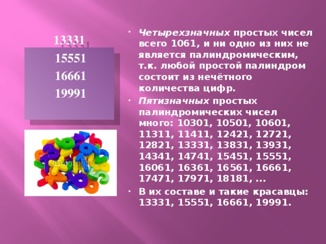 Четырехзначных простых чисел всего 1061, и ни одно из них не является палиндромическим, т.к. любой простой палиндром состоит из нечётного количества цифр. Пятизначных простых палиндромических чисел много: 10301, 10501, 10601, 11311, 11411, 12421, 12721, 12821, 13331, 13831, 13931, 14341, 14741, 15451, 15551, 16061, 16361, 16561, 16661, 17471, 17971, 18181, ... В их составе и такие красавцы: 13331, 15551, 16661, 19991.