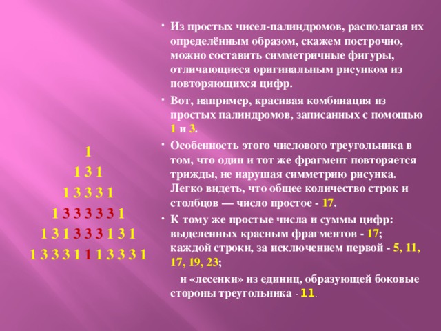 Из простых чисел-палиндромов, располагая их определённым образом, скажем построчно, можно составить симметричные фигуры, отличающиеся оригинальным рисунком из повторяющихся цифр. Вот, например, красивая комбинация из простых палиндромов, записанных с помощью 1 и 3 . Особенность этого числового треугольника в том, что один и тот же фрагмент повторяется трижды, не нарушая симметрию рисунка. Легко видеть, что общее количество строк и столбцов — число простое - 17 . К тому же простые числа и суммы цифр: выделенных красным фрагментов - 17 ; каждой строки, за исключением первой - 5, 11, 17, 19, 23 ;