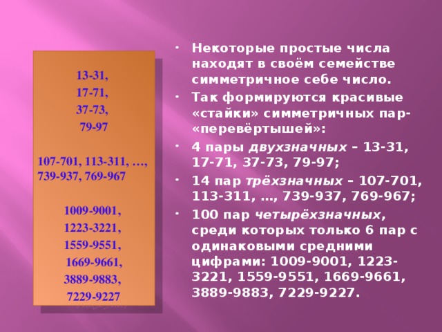 Некоторые простые числа находят в своём семействе симметричное себе число. Так формируются красивые «стайки» симметричных пар- «перевёртышей»: 4 пары двухзначных – 13-31, 17-71, 37-73, 79-97; 14 пар трёхзначных – 107-701, 113-311, …, 739-937, 769-967; 100 пар четырёхзначных , среди которых только 6 пар с одинаковыми средними цифрами: 1009-9001, 1223-3221, 1559-9551, 1669-9661, 3889-9883, 7229-9227.