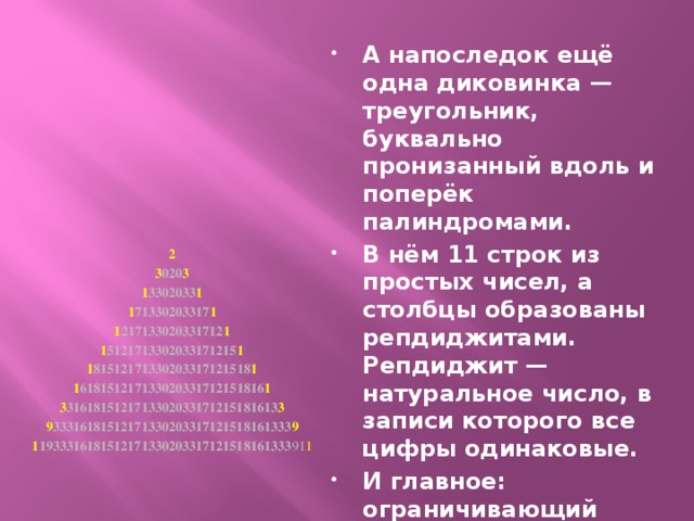 А напоследок ещё одна диковинка — треугольник, буквально пронизанный вдоль и поперёк палиндромами. В нём 11 строк из простых чисел, а столбцы образованы репдиджитами. Репдиджит — натуральное число, в записи которого все цифры одинаковые. И главное: ограничивающий фигуру с боков палиндром 193111111323111111391 — число простое!