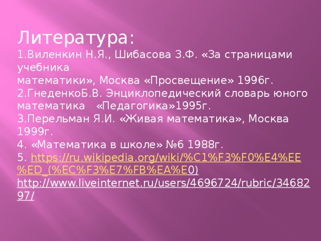 Литература: 1.Виленкин Н.Я., Шибасова З.Ф. «За страницами учебника математики», Москва «Просвещение» 1996г. 2.ГнеденкоБ.В. Энциклопедический словарь юного математика «Педагогика»1995г. 3.Перельман Я.И. «Живая математика», Москва 1999г. 4. «Математика в школе» №6 1988г. 5. https :// ru . wikipedia . org / wiki /% C 1% F 3% F 0% E 4% EE % ED _(% EC % F 3% E 7% FB % EA % E 0)  http://www.liveinternet.ru/users/4696724/rubric/3468297/  Спасибо за внимание!