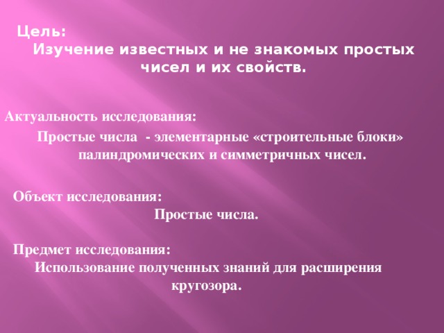 Цель: Изучение известных и не знакомых простых чисел и их свойств. Актуальность исследования: Простые числа - элементарные «строительные блоки» палиндромических и симметричных чисел. Объект исследования: Простые числа.  Предмет исследования:  Использование полученных знаний для расширения кругозора. г. Волжск 2014г.