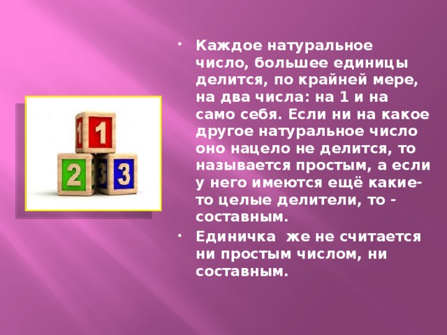 Каждое натуральное число, большее единицы делится, по крайней мере, на два числа: на 1 и на само себя. Если ни на какое другое натуральное число оно нацело не делится, то называется простым, а если у него имеются ещё какие-то целые делители, то - составным. Единичка же не считается ни простым числом, ни составным.