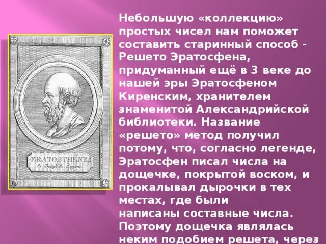 Небольшую «коллекцию» простых чисел нам поможет составить старинный способ - Решето Эратосфена, придуманный ещё в 3 веке до нашей эры Эратосфеном Киренским, хранителем знаменитой Александрийской библиотеки. Название «решето» метод получил потому, что, согласно легенде, Эратосфен писал числа на дощечке, покрытой воском, и прокалывал дырочки в тех местах, где были написаны составные числа. Поэтому дощечка являлась неким подобием решета, через которое «просеивались» все составные числа, а оставались только числа простые. Эратосфен дал таблицу простых чисел до 1000.