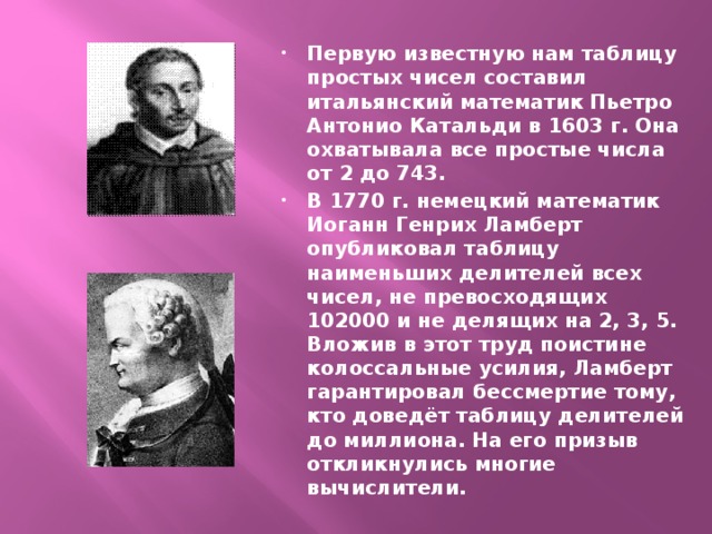 Первую известную нам таблицу простых чисел составил итальянский математик Пьетро Антонио Катальди в 1603 г. Она охватывала все простые числа от 2 до 743 . В 1770 г. немецкий математик Иоганн Генрих Ламберт опубликовал таблицу наименьших делителей всех чисел, не превосходящих 102000 и не делящих на 2, 3, 5. Вложив в этот труд поистине колоссальные усилия, Ламберт гарантировал бессмертие тому, кто доведёт таблицу делителей до миллиона. На его призыв откликнулись многие вычислители.