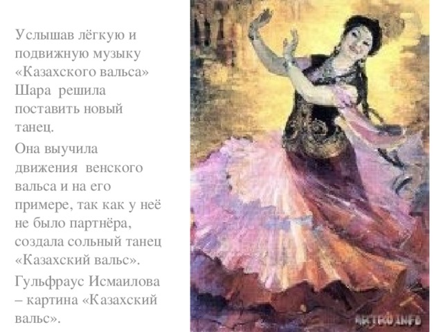 Услышав лёгкую и подвижную музыку «Казахского вальса» Шара решила поставить новый танец. Она выучила движения венского вальса и на его примере, так как у неё не было партнёра, создала сольный танец «Казахский вальс». Гульфраус Исмаилова – картина «Казахский вальс».