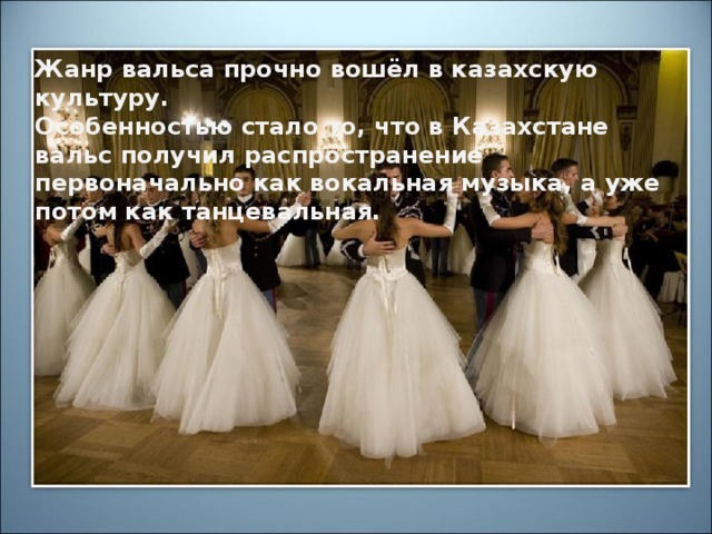 Жанр вальса прочно вошёл в казахскую культуру. Особенностью стало то, что в Казахстане вальс получил распространение первоначально как вокальная музыка, а уже потом как танцевальная музыка.