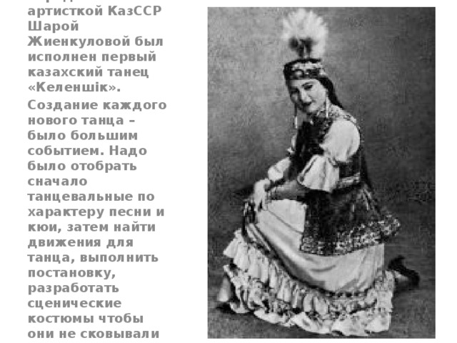 В 1934 году, народной артисткой КазССР Шарой Жиенкуловой был исполнен первый казахский танец «Келеншік». Создание каждого нового танца – было большим событием. Надо было отобрать сначало танцевальные по характеру песни и кюи, затем найти движения для танца, выполнить постановку, разработать сценические костюмы чтобы они не сковывали движения танцоров.