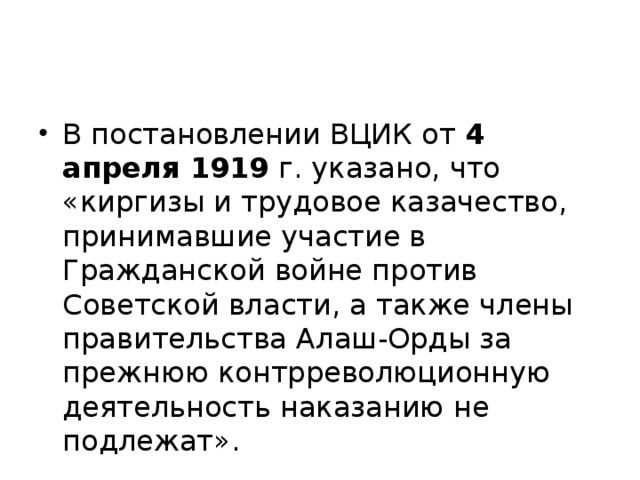 В постановлении ВЦИК от 4 апреля 1919 г. указано, что «киргизы и трудовое казачество, принимавшие участие в Гражданской войне против Советской власти, а также члены правительства Алаш-Орды за прежнюю контрреволюционную деятельность наказанию не  подлежат».