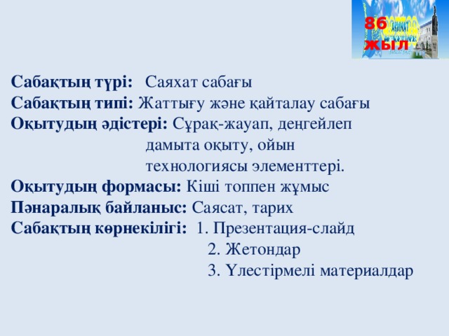 86 жыл Сабақтың түрі:  Саяхат сабағы Сабақтың типі: Жаттығу және қайталау сабағы Оқытудың әдістері: Сұрақ-жауап, деңгейлеп      дамыта оқыту, ойын       технологиясы элементтері. Оқытудың формасы: Кіші топпен жұмыс Пәнаралық байланыс: Саясат, тарих Сабақтың көрнекілігі: 1. Презентация-слайд      2. Жетондар      3. Үлестірмелі материалдар