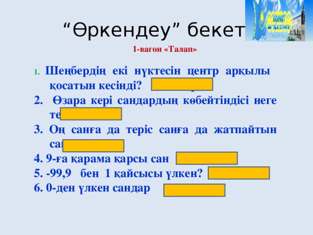 “ Өркендеу” бекеті 1-вагон «Талап» 1. Шеңбердің екі нүктесін центр арқылы қосатын кесінді? диаметр 2. Өзара кері сандардың көбейтіндісі неге тең? 1 3. Оң санға да теріс санға да жатпайтын сан 0 4. 9-ға қарама қарсы сан -9 5. -99,9 бен 1 қайсысы үлкен? 1 6. 0- ден үлкен сандар оң сандар