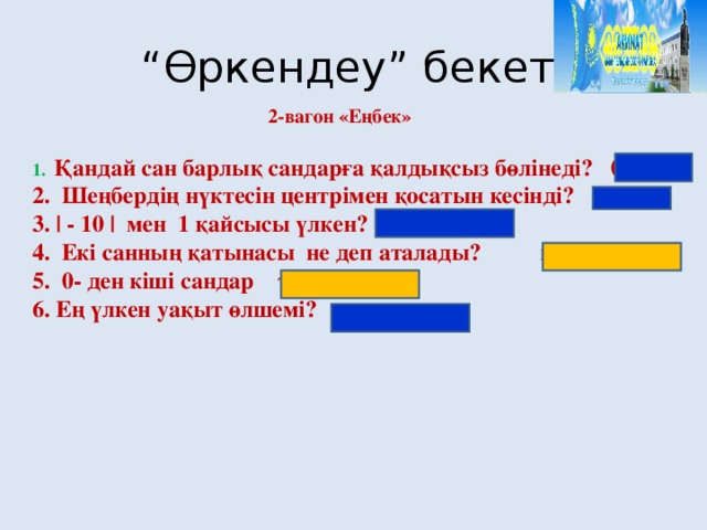 “ Өркендеу” бекеті 2-вагон «Еңбек» 1. Қандай сан барлық сандарға қалдықсыз бөлінеді? 0 2. Шеңбердің нүктесін центрімен қосатын кесінді? радиус 3. | - 10 | мен 1 қайсысы үлкен? 10 4. Екі санның қатынасы не деп аталады? пропорция 5. 0- ден кіші сандар теріс сандар 6. Ең үлкен уақыт өлшемі? ғасыр