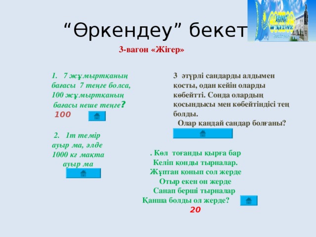 “ Өркендеу” бекеті 3-вагон «Жігер» 3 әтүрлі сандарды алдымен қосты, одан кейін оларды көбейтті. Сонда олардың қосындысы мен көбейтіндісі тең болды.  Олар қандай сандар болғаны? 1+2+3=1х2х3=6  7 жұмыртқаның бағасы 7 теңге болса, 100 жұмыртқаның  бағасы неше теңге ?  100  1 т темір ауыр ма, әлде  1000 кг мақта ауыр ма  Бірдей . Көл тоғанды қырға бар Келіп қонды тырналар. Жұптан қонып сол жерде Отыр екен он жерде Санап берші тырналар Қанша болды ол жерде? 20