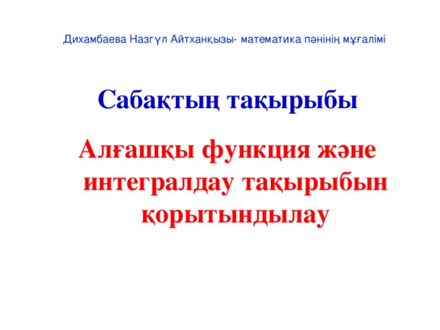 Дихамбаева Назгүл Айтханқызы- математика пәнінің мұғалімі Сабақтың тақырыбы Алғашқы функция және интегралдау тақырыбын қорытындылау