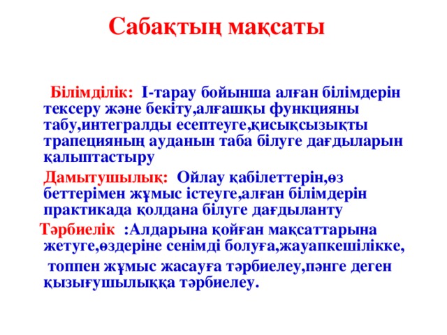 Сабақтың мақсаты    Білімділік: I-тарау бойынша алған білімдерін тексеру және бекіту,алғашқы функцияны табу,интегралды есептеуге,қисықсызықты трапецияның ауданын таба білуге дағдыларын қалыптастыру  Дамытушылық: Ойлау қабілеттерін,өз беттерімен жұмыс істеуге,алған білімдерін практикада қолдана білуге дағдыланту  Тәрбиелік   :Алдарына қойған мақсаттарына жетуге,өздеріне сенімді болуға,жауапкешілікке,  топпен жұмыс жасауға тәрбиелеу,пәнге деген қызығушылыққа тәрбиелеу.