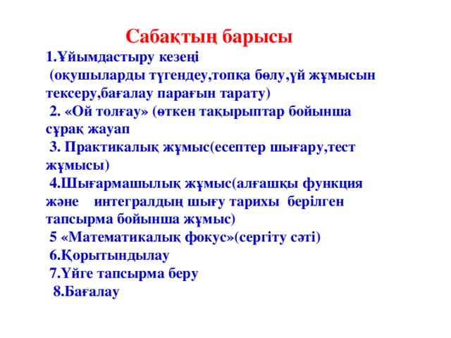 Сабақтың барысы 1.Ұйымдастыру кезеңі  (оқушыларды түгендеу,топқа бөлу,үй жұмысын тексеру,бағалау парағын тарату)  2. «Ой толғау» (өткен тақырыптар бойынша сұрақ жауап  3. Практикалық жұмыс(есептер шығару,тест жұмысы)  4.Шығармашылық жұмыс(алғашқы функция және интегралдың шығу тарихы берілген тапсырма бойынша жұмыс)  5 «Математикалық фокус»(сергіту сәті)  6.Қорытындылау  7.Үйге тапсырма беру  8.Бағалау