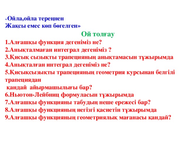 « Ойла,ойла тереңнен Жақсы емес көп бөгелген» Ой толғау 1.Алғашқы функция дегеніміз не? 2.Анықталмаған интеграл дегеніміз ? 3.Қисық сызықты трапецияның анықтамасын тұжырымда 4.Анықталған интеграл дегеніміз не? 5.Қисықсызықты трапецияның геометрия курсынан белгілі трапециядан  қандай айырмашылығы бар? 6.Ньютон-Лейбниц формуласын тұжырымда 7.Алғашқы функцияны табудың неше ережесі бар? 8.Алғашқы функцияның негізгі қасиетін тұжырымда 9.Алғашқы функцияның геометриялық мағанасы қандай?