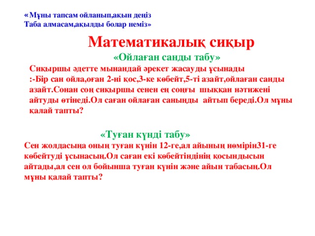 « Мұны тапсам ойланып,ақын деңіз Таба алмасам,ақылды болар неміз»  Математикалық сиқыр  «Ойлаған санды табу» Сиқыршы әдетте мынандай әрекет жасауды ұсынады  :-Бір сан ойла,оған 2-ні қос,3-ке көбейт,5-ті азайт,ойлаған санды азайт.Сонан соң сиқыршы сенен ең соңғы шыққан нәтижені айтуды өтінеді.Ол саған ойлаған саныңды айтып береді.Ол мұны қалай тапты?      «Туған күнді табу» Сен жолдасыңа оның туған күнін 12-ге,ал айының нөмірін31-ге көбейтуді ұсынасың.Ол саған екі көбейтіндінің қосындысын айтады,ал сен ол бойынша туған күнін және айын табасың.Ол мұны қалай тапты?