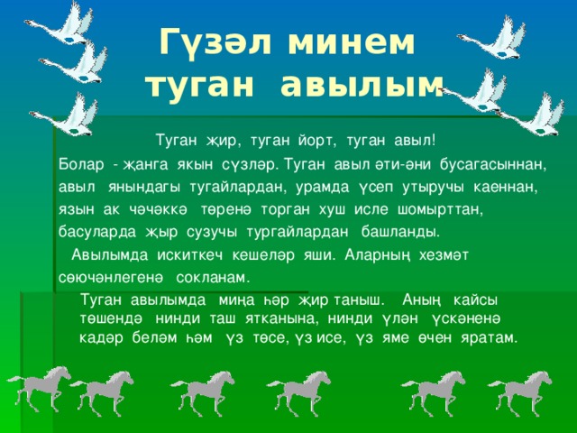 Гүзәл минем  туган авылым  Туган җир, туган йорт, туган авыл! Болар - җанга якын сүзләр. Туган авыл әти-әни бусагасыннан, авыл янындагы тугайлардан, урамда үсеп утыручы каеннан, язын ак чәчәккә төренә торган хуш исле шомырттан, басуларда җыр сузучы тургайлардан башланды.  Авылымда искиткеч кешеләр яши. Аларның хезмәт сөючәнлегенә сокланам.  Туган авылымда миңа һәр җир таныш. Аның кайсы төшендә нинди таш ятканына, нинди үлән үскәненә кадәр беләм һәм үз төсе, үз исе, үз яме өчен яратам.