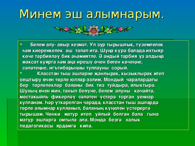 Минем эш алымнарым.    Белем алу- авыр хезмәт. Ул зур тырышлык, түземлелек  һәм киеренкелек эш таләп итә. Шуңа күрә балада ихтыяр  көче тәрбияләү бик әһәмиятле. Ә андый тәрбия үз алдыңа  максат куярга һәм аңа ирешү өчен бөтен көчеңне,  сәләтеңне, игътибарыңны туплауны сорый.   Класстан тыш эшләрне җанлырак, кызыклырак итеп оештыру өчен төрле юллар эзлим. Мондый чаралардагы бер төрлелекләр баланы бик тиз туйдыра, ялыктыра. Шуның өчен мин, танып белүне, белем алуны көчәйтә, мөстәкыйль фикерләү сәләтен үстерә торган уеннар кулланам. Һәр үткәрелгән чарада, класстан тыш эшләрдә төрле алымнар кулланып, баланың күңелен үстерергә тырышам. Чөнки матур итеп уйлый белгән бала гына матур эшләргә омтыла ала. Монда безгә халык педагогикасы ярдәмгә килә.