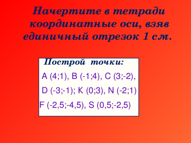 Начертите в тетради координатные оси, взяв единичный отрезок 1 см.  Построй точки:  А (4;1), В (-1;4), С (3;-2),  D (-3;-1); К (0;3), N (-2;1) F (-2,5;-4,5), S (0,5;-2,5)
