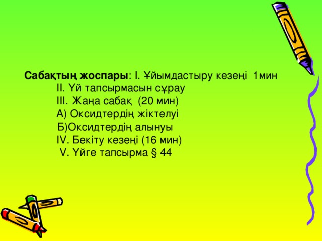 Сабақтың жоспары : І. Ұйымдастыру кезеңі 1мин   ІІ. Үй тапсырмасын сұрау  ІІІ. Жаңа сабақ (20 мин)  А) Оксидтердің жіктелуі   Б)Оксидтердің алынуы    IV . Бекіту кезеңі (16 мин)   V. Үйге тапсырма § 44