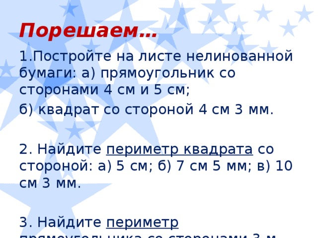 Порешаем… Постройте на листе нелинованной бумаги: а) прямоугольник со сторонами 4 см и 5 см; б) квадрат со стороной 4 см 3 мм. 2. Найдите периметр квадрата со стороной: а) 5 см; б) 7 см 5 мм; в) 10 см 3 мм. 3. Найдите периметр прямоугольника со сторонами 3 м 45 см и 1 м 70 см.