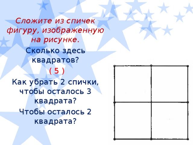 Сложите из спичек фигуру, изображенную на рисунке. Сколько здесь квадратов?  ( 5 ) Как убрать 2 спички, чтобы осталось 3 квадрата? Чтобы осталось 2 квадрата?