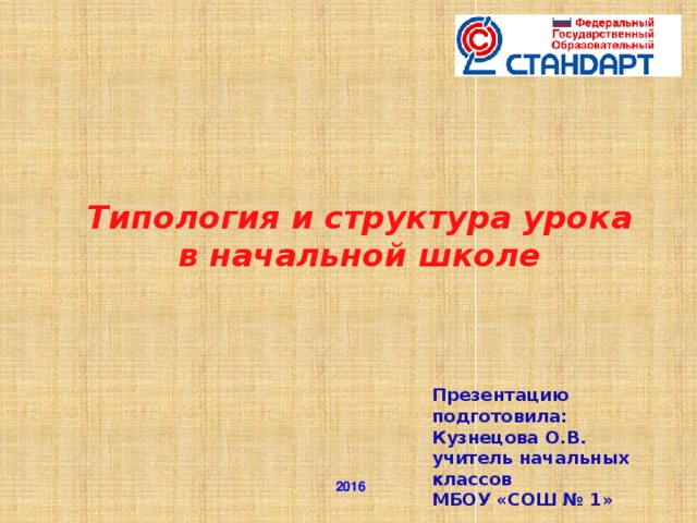 Типология и структура урока в начальной школе    Презентацию подготовила: Кузнецова О.В. учитель начальных классов МБОУ «СОШ № 1»  2016