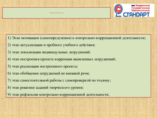    Структура уроков развивающего контроля       1) Этап мотивации (самоопределения) к контрольно-коррекционной деятельности; 2) этап актуализации и пробного учебного действия; 3) этап локализации индивидульных затруднений; 4) этап построения проекта коррекции выявленных затруднений; 5) этап реализации построенного проекта; 6) этап обобщения затруднений во внешней речи; 7) этап самостоятельной работы с самопроверкой по эталону; 8) этап решения заданий творческого уровня; 9) этап рефлексии контрольно-коррекционной деятельности.